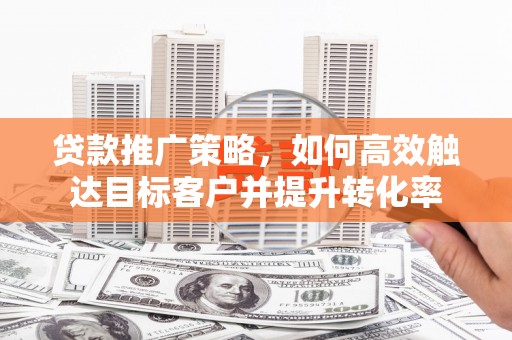 恭城贷款推广策略，如何高效触达目标客户并提升转化率